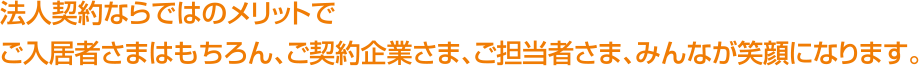 法人契約ならではのメリットでご入居者さまはもちろん、ご契約企業さま、ご担当者さま、みんなが笑顔になります。