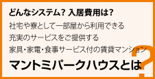 どんなシステム？ 入居費用は？ 社宅や寮として一部屋から利用できる 充実のサービスをご提供する 家具・家電・食事サービス付の賃貸マンション マントミパークハウスとは？