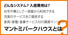 どんなシステム？ 入居費用は？ 社宅や寮として一部屋から利用できる 充実のサービスをご提供する 家具・家電・食事サービス付の賃貸マンション マントミパークハウスとは？