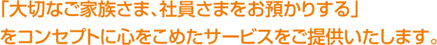 「大切なご家族さま、社員さまをお預かりする」をコンセプトに心をこめたサービスをご提供いたします。